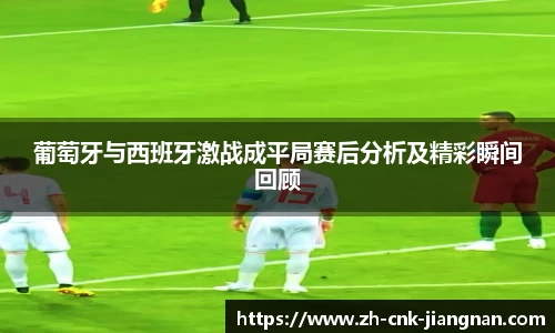 葡萄牙与西班牙激战成平局赛后分析及精彩瞬间回顾